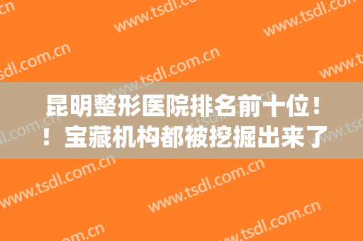昆明整形医院排名前十位！！宝藏机构都被挖掘出来了！看你怎么选？(昆明整形医院哪家强)
