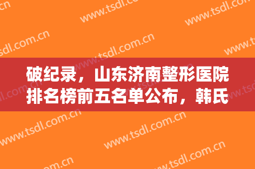 破纪录，山东济南整形医院排名榜前五名单公布，韩氏第二！海峡第三(济南排名前十的整容医院有哪几家?)