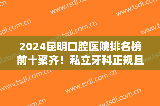 2024昆明口腔医院排名榜前十聚齐！私立牙科正规且靠谱！(昆明口碑好的牙科医院)
