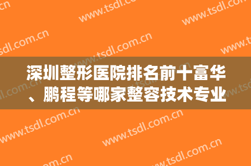 深圳整形医院排名前十富华、鹏程等哪家整容技术专业？(深圳哪家整形医院技术最好)