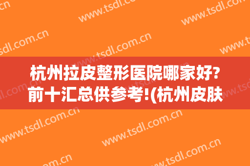 杭州拉皮整形医院哪家好?前十汇总供参考!(杭州皮肤整形医院哪家好)
