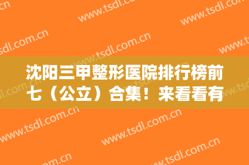 沈阳三甲整形医院排行榜前七（公立）合集！来看看有哪些好医院上榜？(沈阳排名前十整形医院)