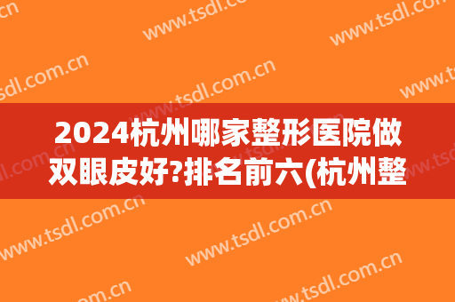 2024杭州哪家整形医院做双眼皮好?排名前六(杭州整形医院做双眼皮好吗)