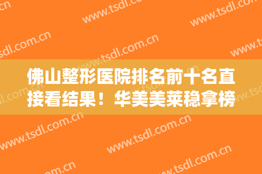 佛山整形医院排名前十名直接看结果！华美美莱稳拿榜一榜二！(佛山整形医院哪家评分最高可咨美来)