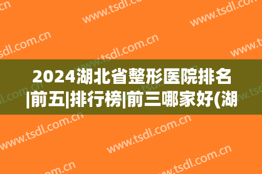 2024湖北省整形医院排名|前五|排行榜|前三哪家好(湖北整形医院排名前三的)
