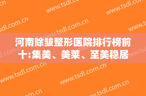 河南除皱整形医院排行榜前十:集美、美莱、至美稳居前三?(河南整形美容医院排名前十位)