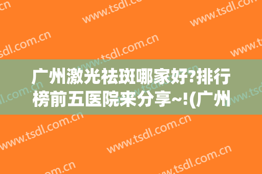 广州激光祛斑哪家好?排行榜前五医院来分享~!(广州哪个医院激光祛斑性价比高些)