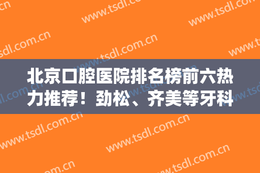 北京口腔医院排名榜前六热力推荐！劲松、齐美等牙科性价比高(北京好一些的口腔医院)