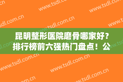昆明整形医院磨骨哪家好？排行榜前六强热门盘点！公立坐稳榜首(昆明哪家整形医院排名第一)