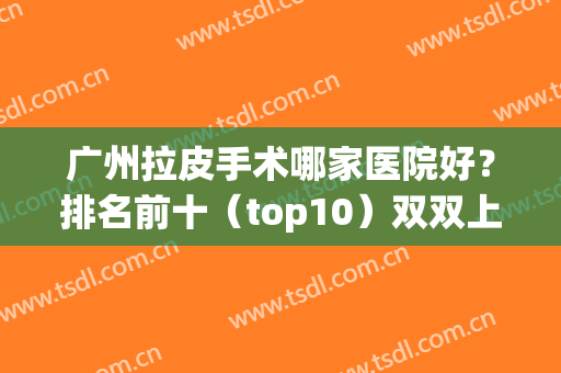 广州拉皮手术哪家医院好？排名前十（top10）双双上榜！(广州哪里可以做拉皮手术)