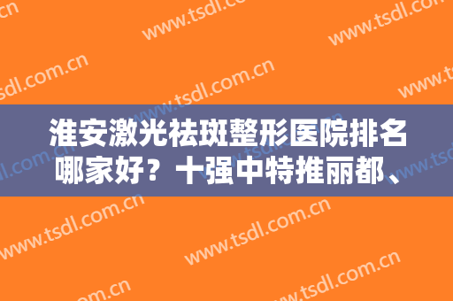 淮安激光祛斑整形医院排名哪家好？十强中特推丽都、苏王等价廉质优的