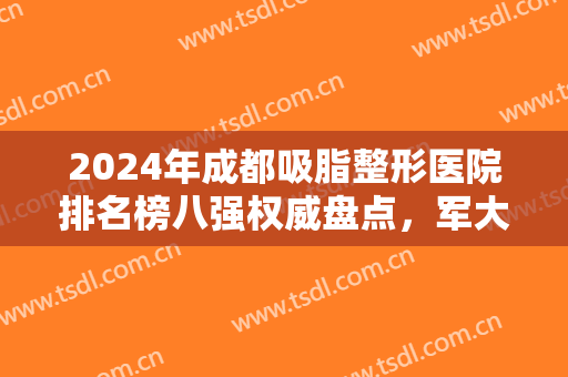 2024年成都吸脂整形医院排名榜八强权威盘点，军大、艾米丽入围，祝福吧！