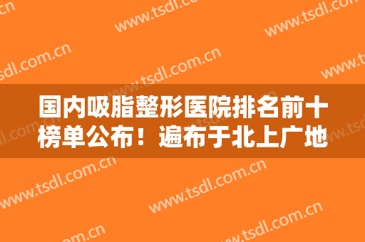 国内吸脂整形医院排名前十榜单公布！遍布于北上广地区~家家都是技术实力派