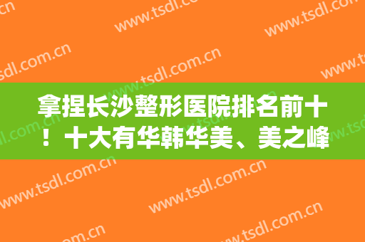 拿捏长沙整形医院排名前十！十大有华韩华美、美之峰、亚韩等招牌！(长沙亚韩美容整形医院好不好)