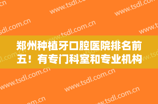 郑州种植牙口腔医院排名前五！有专门科室和专业机构！任选！(郑州哪个医院种植牙技术好)