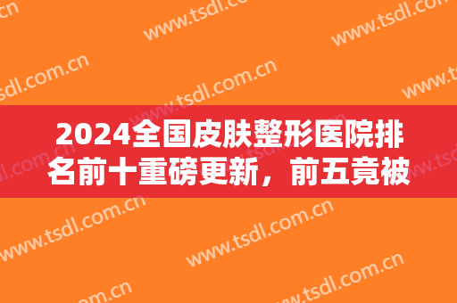 2024全国皮肤整形医院排名前十重磅更新，前五竟被公立三甲包揽，速收藏！