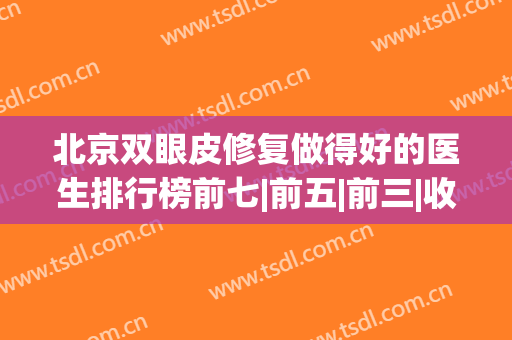 北京双眼皮修复做得好的医生排行榜前七|前五|前三|收费价格查询(北京双眼皮修复手术最好的医生)