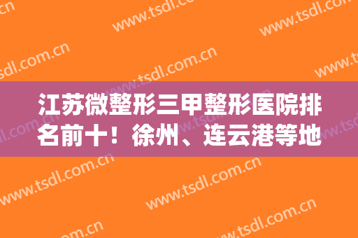 江苏微整形三甲整形医院排名前十！徐州、连云港等地公立意外上榜首(徐州整形医院排名第一)
