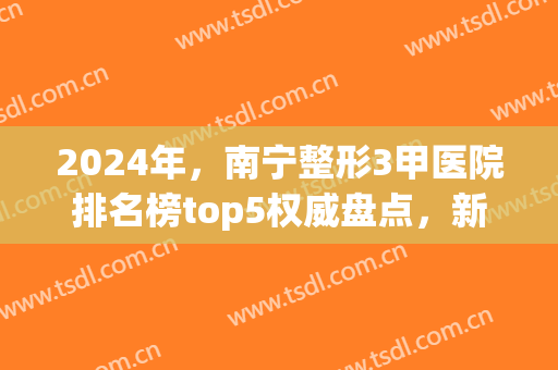 2024年，南宁整形3甲医院排名榜top5权威盘点，新年这几家收费有变！(南宁三甲整形)