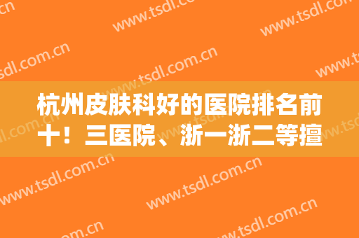 杭州皮肤科好的医院排名前十！三医院、浙一浙二等擅长都比较多！(看皮肤科杭州市三好还是浙二好)