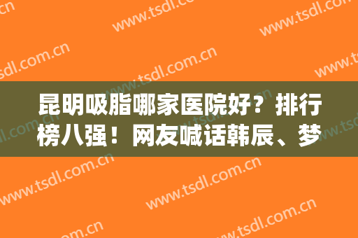 昆明吸脂哪家医院好？排行榜八强！网友喊话韩辰、梦想、丽都别限量(昆明大腿吸脂哪家医院)