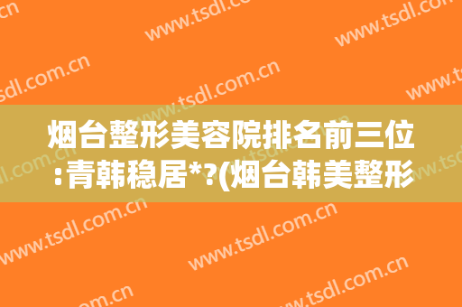烟台整形美容院排名前三位:青韩稳居*?(烟台韩美整形美容医院院长)