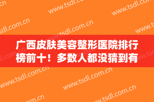 广西皮肤美容整形医院排行榜前十！多数人都没猜到有哪些上榜~(广西皮肤医院的排名)