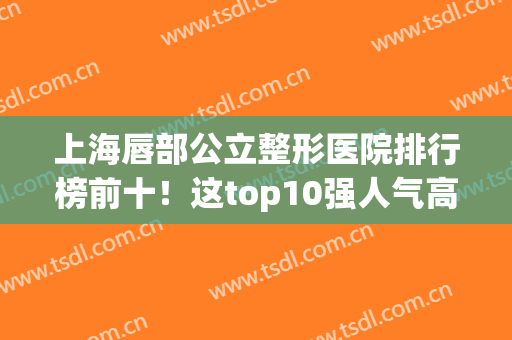 上海唇部公立整形医院排行榜前十！这top10强人气高的惊人!(唇部整形哪家医院最好)