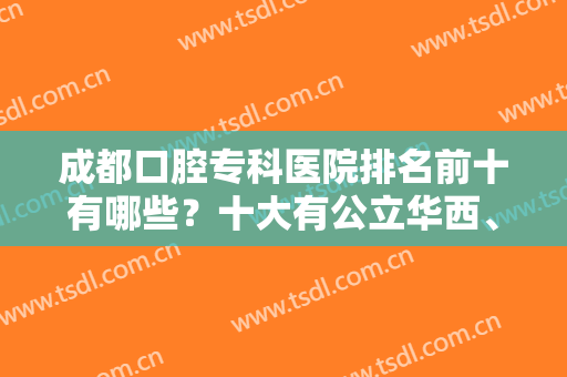 成都口腔专科医院排名前十有哪些？十大有公立华西、私立圣贝等带头！