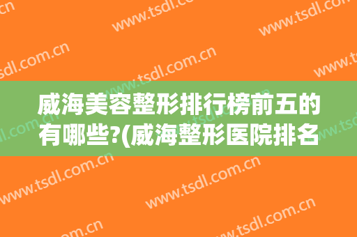 威海美容整形排行榜前五的有哪些?(威海整形医院排名前十)