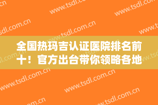 全国热玛吉认证医院排名前十！官方出台带你领略各地权威机构！(国内三甲医院热玛吉)