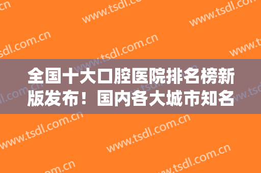 全国十大口腔医院排名榜新版发布！国内各大城市知名机构均有上榜~(口腔医院排行国内)