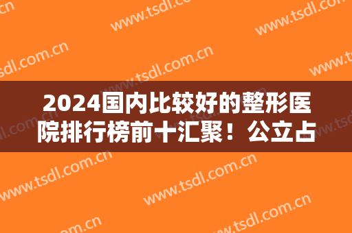 2024国内比较好的整形医院排行榜前十汇聚！公立占据七强！人气医院点击查询