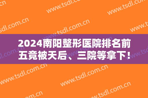2024南阳整形医院排名前五竟被天后、三院等拿下！价格收费含金量也高！