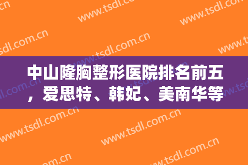 中山隆胸整形医院排名前五，爱思特、韩妃、美南华等重点关注一下！(中山排名第一的整形医院)