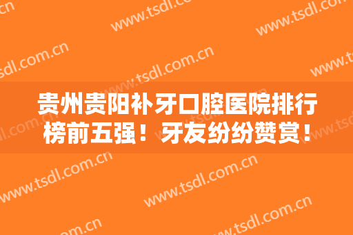 贵州贵阳补牙口腔医院排行榜前五强！牙友纷纷赞赏！一起来看看价格表！