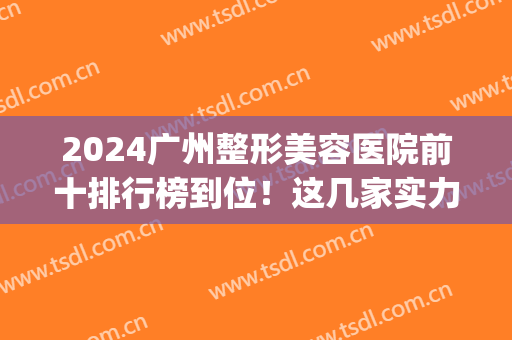 2024广州整形美容医院前十排行榜到位！这几家实力开挂！口碑也在线！(广州排名前十的整形医院)