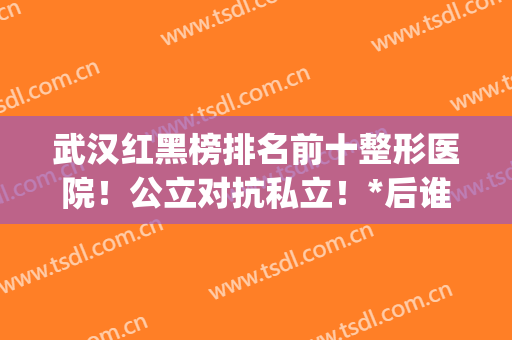 武汉红黑榜排名前十整形医院！公立对抗私立！*后谁是大赢家？(武汉知名度较高的整形医院)