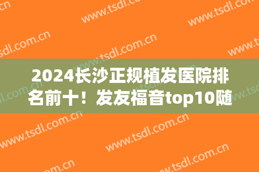2024长沙正规植发医院排名前十！发友福音top10随便选！(长沙植发最好的医院是哪家)
