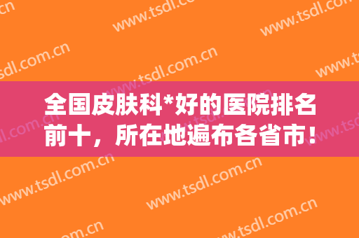全国皮肤科*好的医院排名前十，所在地遍布各省市！(全国皮肤科较好的医院)