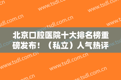 北京口腔医院十大排名榜重磅发布！（私立）人气热评top10放心选(北京知名的口腔医院 公立)