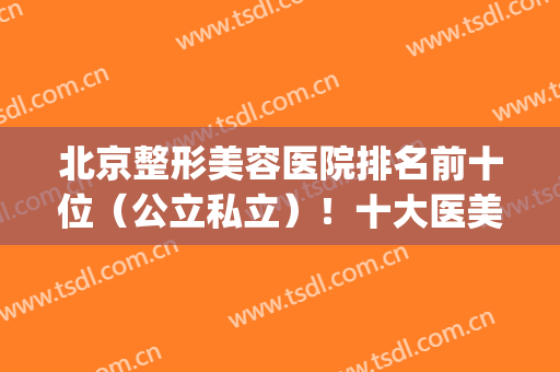 北京整形美容医院排名前十位（公立私立）！十大医美不踩坑！(北京美容整形医院排名前十名)