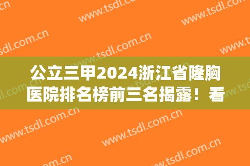 公立三甲2024浙江省隆胸医院排名榜前三名揭露！看哪几家实力当选(浙江公立三甲医院整形医院)