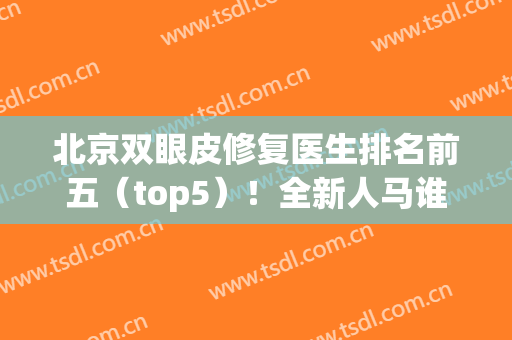 北京双眼皮修复医生排名前五（top5）！全新人马谁更强？(北京双眼皮修复有名气的医生)