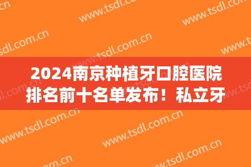 2024南京种植牙口腔医院排名前十名单发布！私立牙科top10名次查询！(南京市口腔医院种植牙怎么样)
