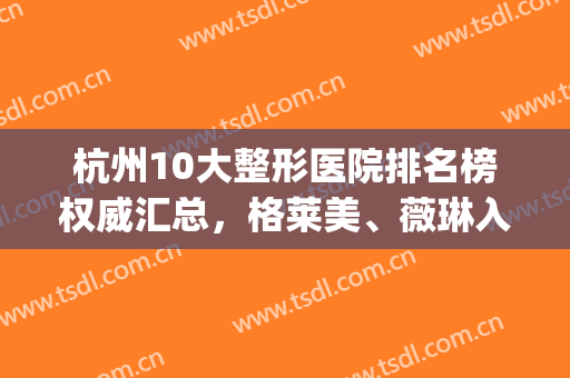 杭州10大整形医院排名榜权威汇总，格莱美、薇琳入围三强，网友刷屏！(杭州哪家整形医院权威)