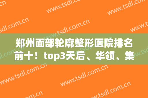 郑州面部轮廓整形医院排名前十！top3天后、华领、集美价格遭疯狂点赞(郑州华领整形医院评价)