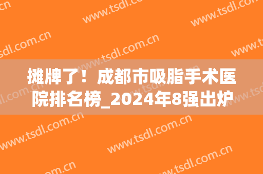 摊牌了！成都市吸脂手术医院排名榜_2024年8强出炉！八大处、华美在呦~(成都哪家医院吸脂的技术排第一)