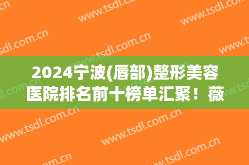 2024宁波(唇部)整形美容医院排名前十榜单汇聚！薇琳、艺星蝉联top3