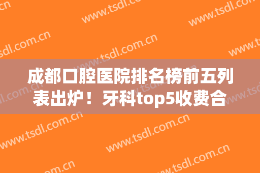 成都口腔医院排名榜前五列表出炉！牙科top5收费合理，来看看哪些入围了